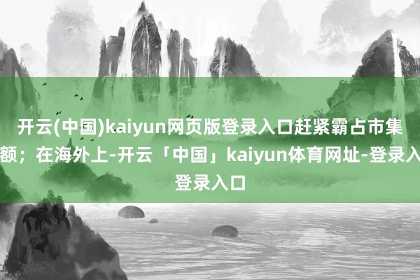 开云(中国)kaiyun网页版登录入口赶紧霸占市集份额；在海