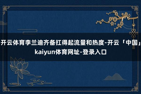 开云体育李兰迪齐备扛得起流量和热度-开云「中国」kaiyun体育网址-登录入口