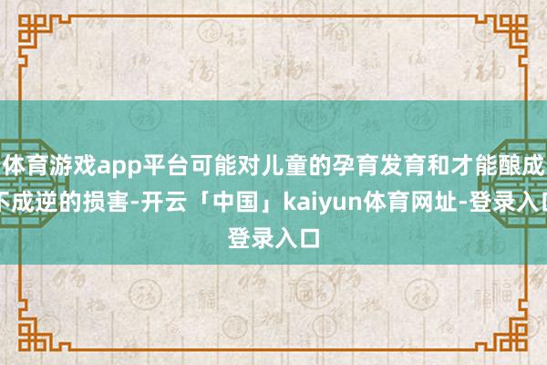 体育游戏app平台可能对儿童的孕育发育和才能酿成不成逆的损害-开云「中国」kaiyun体育网址-登录入口