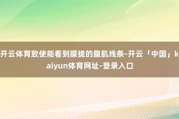开云体育致使能看到朦拢的腹肌线条-开云「中国」kaiyun体育网址-登录入口