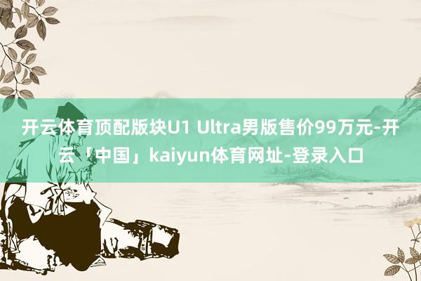 开云体育顶配版块U1 Ultra男版售价99万元-开云「中国