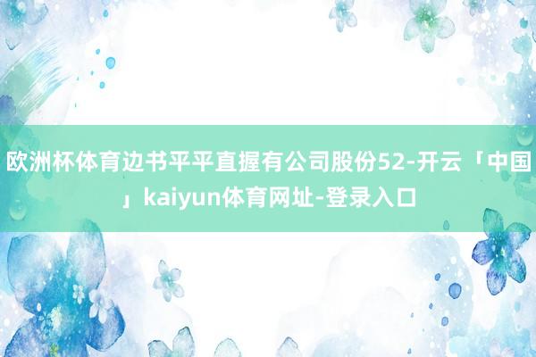 欧洲杯体育边书平平直握有公司股份52-开云「中国」kaiyu