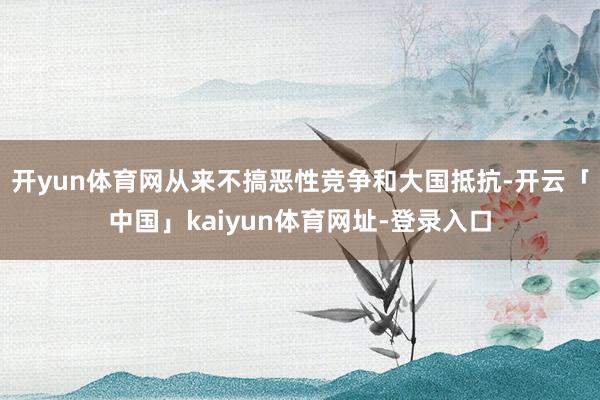 开yun体育网从来不搞恶性竞争和大国抵抗-开云「中国」kai