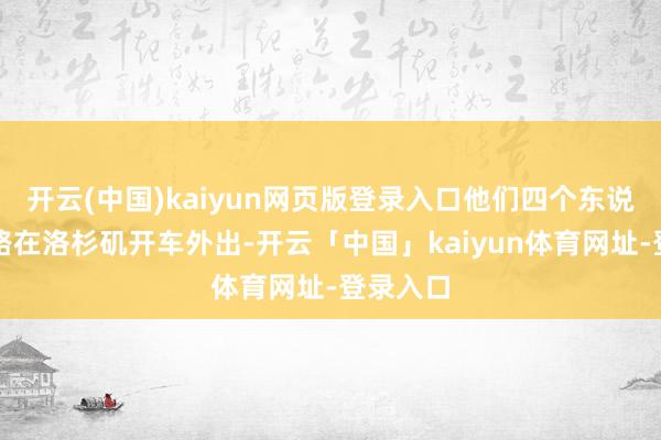 开云(中国)kaiyun网页版登录入口他们四个东说念主沿路在洛杉矶开车外出-开云「中国」kaiyun体育网址-登录入口