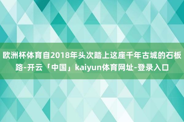 欧洲杯体育自2018年头次踏上这座千年古城的石板路-开云「中国」kaiyun体育网址-登录入口