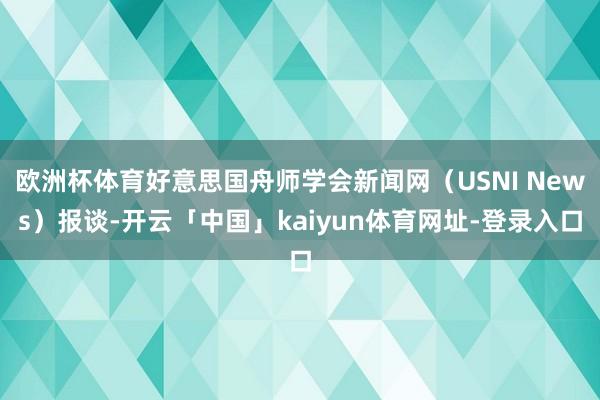 欧洲杯体育好意思国舟师学会新闻网(USNI News)报谈-开云「中国」kaiyun体育网址-登录入口