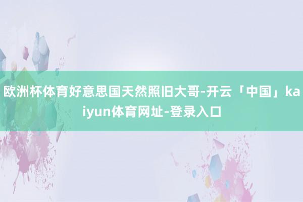 欧洲杯体育好意思国天然照旧大哥-开云「中国」kaiyun体育