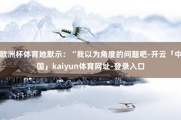 欧洲杯体育她默示：“我以为角度的问题吧-开云「中国」kaiyun体育网址-登录入口