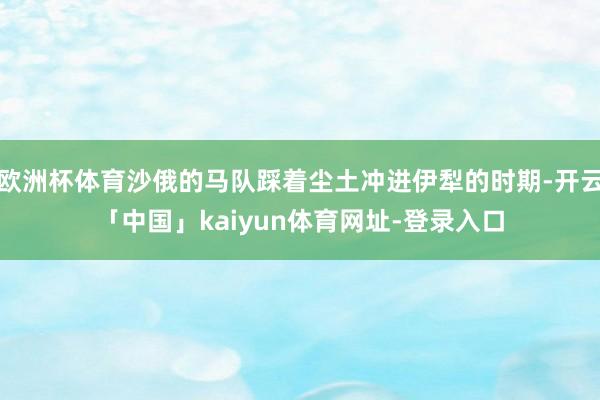 欧洲杯体育沙俄的马队踩着尘土冲进伊犁的时期-开云「中国」ka