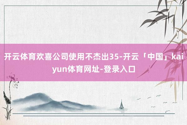 开云体育欢喜公司使用不杰出35-开云「中国」kaiyun体育