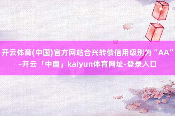 开云体育(中国)官方网站合兴转债信用级别为“AA”-开云「中