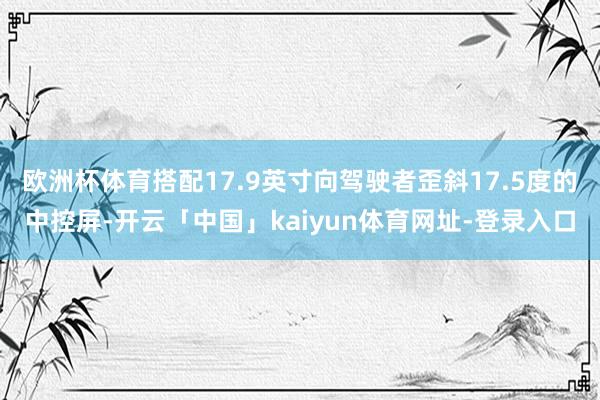 欧洲杯体育搭配17.9英寸向驾驶者歪斜17.5度的中控屏-开