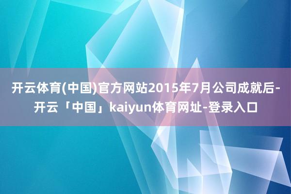 开云体育(中国)官方网站2015年7月公司成就后-开云「中国