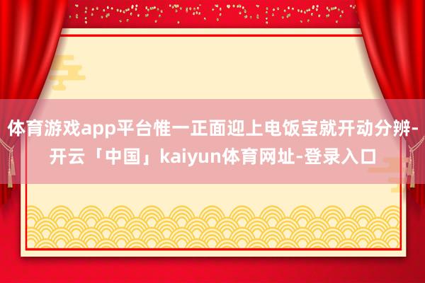 体育游戏app平台惟一正面迎上电饭宝就开动分辨-开云「中国」