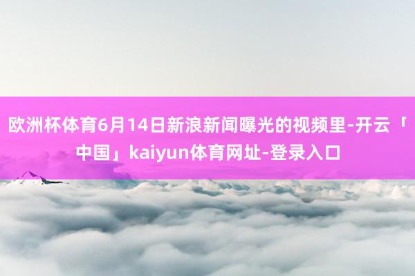 欧洲杯体育6月14日新浪新闻曝光的视频里-开云「中国」kai