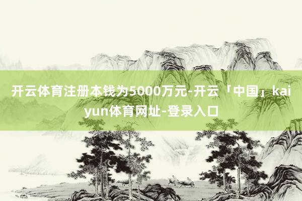 开云体育注册本钱为5000万元-开云「中国」kaiyun体育