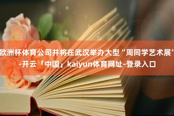 欧洲杯体育公司并将在武汉举办大型“周同学艺术展”-开云「中国