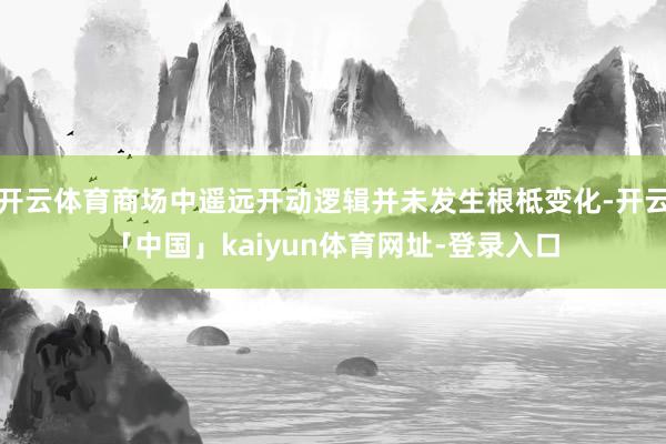 开云体育商场中遥远开动逻辑并未发生根柢变化-开云「中国」kaiyun体育网址-登录入口