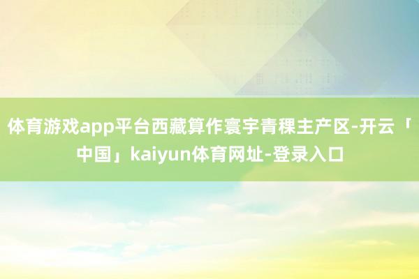 体育游戏app平台 西藏算作寰宇青稞主产区-开云「中国」kaiyun体育网址-登录入口