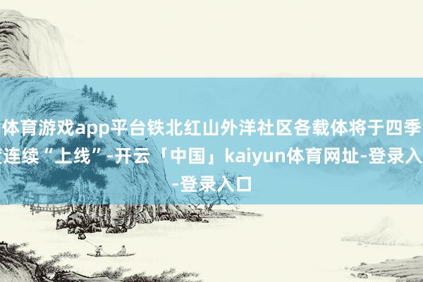 体育游戏app平台铁北红山外洋社区各载体将于四季度连续“上线”-开云「中国」kaiyun体育网址-登录入口