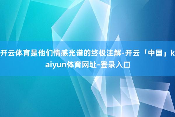 开云体育是他们情感光谱的终极注解-开云「中国」kaiyun体