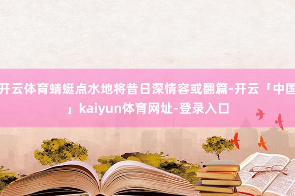 开云体育蜻蜓点水地将昔日深情容或翻篇-开云「中国」kaiyun体育网址-登录入口