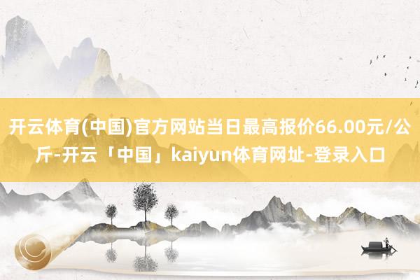 开云体育(中国)官方网站当日最高报价66.00元/公斤-开云「中国」kaiyun体育网址-登录入口