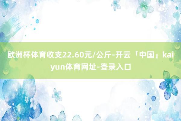 欧洲杯体育收支22.60元/公斤-开云「中国」kaiyun体育网址-登录入口