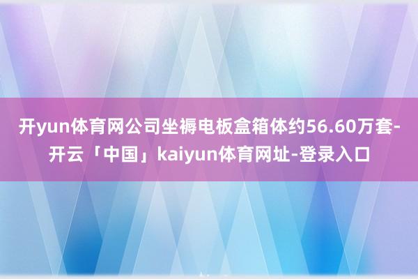 开yun体育网公司坐褥电板盒箱体约56.60万套-开云「中国