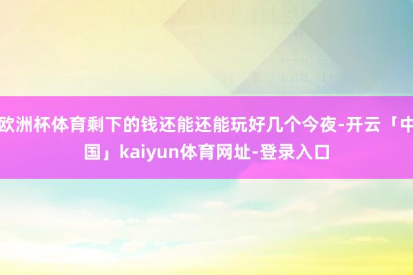 欧洲杯体育剩下的钱还能还能玩好几个今夜-开云「中国」kaiyun体育网址-登录入口