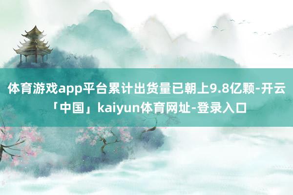 体育游戏app平台累计出货量已朝上9.8亿颗-开云「中国」kaiyun体育网址-登录入口