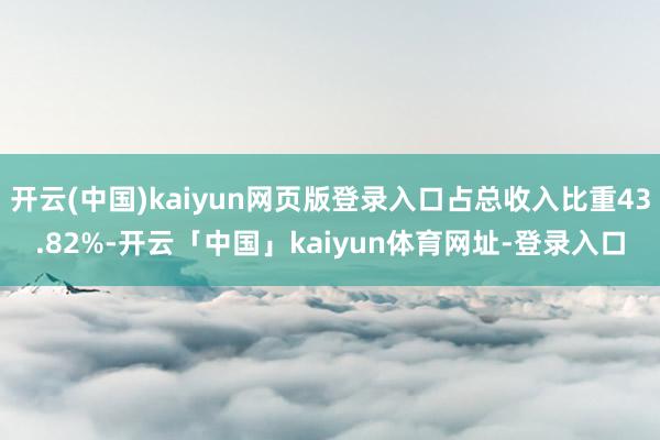 开云(中国)kaiyun网页版登录入口占总收入比重43.82%-开云「中国」kaiyun体育网址-登录入口