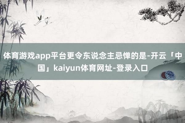 体育游戏app平台更令东说念主忌惮的是-开云「中国」kaiyun体育网址-登录入口