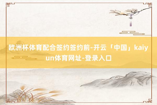 欧洲杯体育　　　　配合签约　　签约前-开云「中国」kaiyun体育网址-登录入口