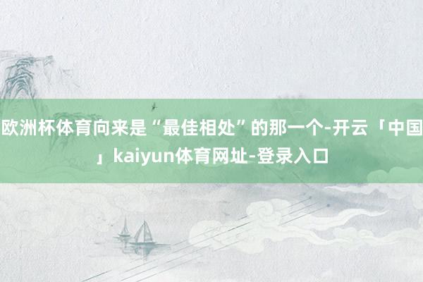 欧洲杯体育向来是“最佳相处”的那一个-开云「中国」kaiyun体育网址-登录入口
