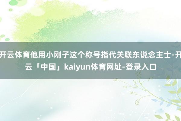 开云体育他用小刚子这个称号指代关联东说念主士-开云「中国」k