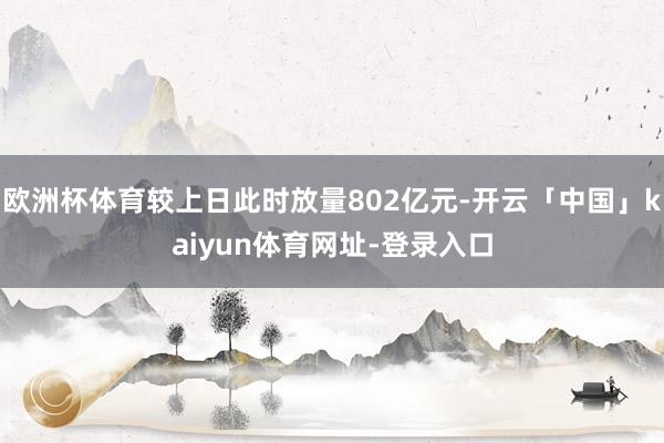 欧洲杯体育较上日此时放量802亿元-开云「中国」kaiyun体育网址-登录入口