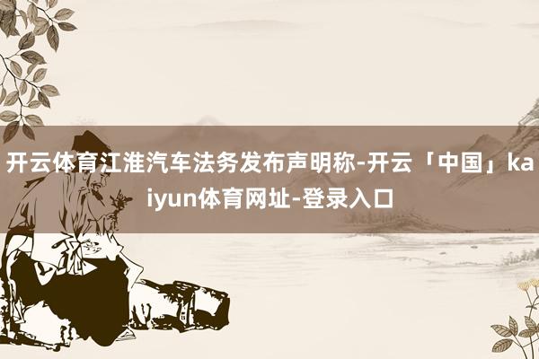开云体育江淮汽车法务发布声明称-开云「中国」kaiyun体育网址-登录入口