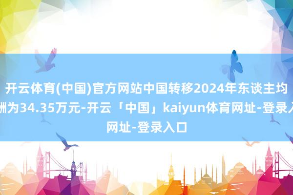 开云体育(中国)官方网站中国转移2024年东谈主均薪酬为34.35万元-开云「中国」kaiyun体育网址-登录入口