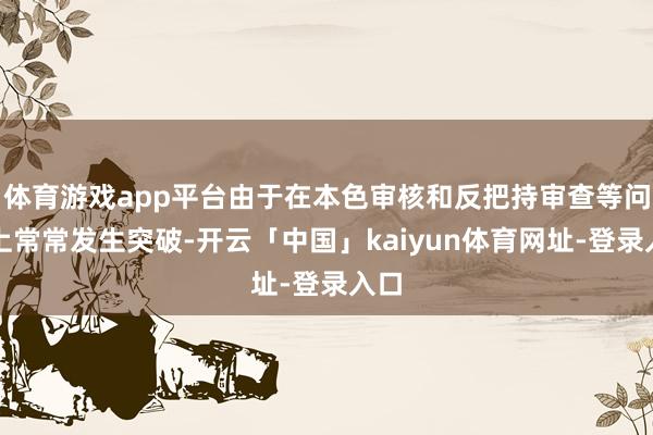 体育游戏app平台由于在本色审核和反把持审查等问题上常常发生突破-开云「中国」kaiyun体育网址-登录入口