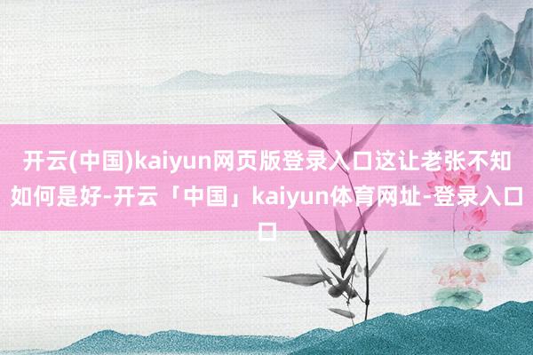 开云(中国)kaiyun网页版登录入口这让老张不知如何是好-开云「中国」kaiyun体育网址-登录入口