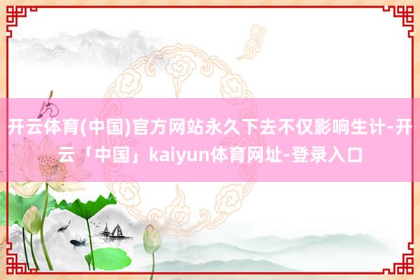 开云体育(中国)官方网站永久下去不仅影响生计-开云「中国」kaiyun体育网址-登录入口