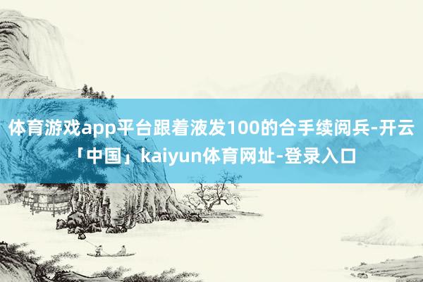 体育游戏app平台跟着液发100的合手续阅兵-开云「中国」k