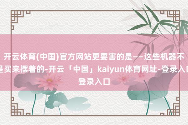 开云体育(中国)官方网站更要害的是——这些机器不是买来摆着的-开云「中国」kaiyun体育网址-登录入口