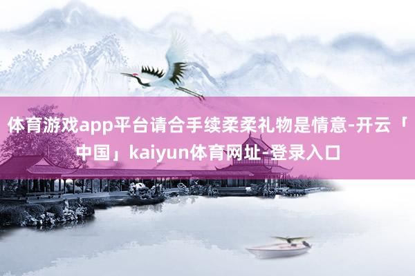 体育游戏app平台请合手续柔柔礼物是情意-开云「中国」kaiyun体育网址-登录入口