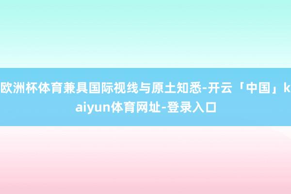 欧洲杯体育兼具国际视线与原土知悉-开云「中国」kaiyun体