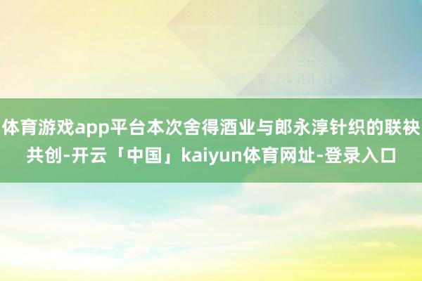 体育游戏app平台本次舍得酒业与郎永淳针织的联袂共创-开云「