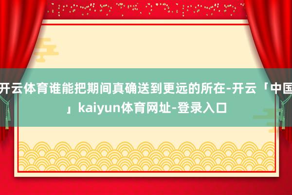 开云体育谁能把期间真确送到更远的所在-开云「中国」kaiyun体育网址-登录入口