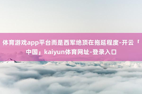 体育游戏app平台而是西军绝顶在拖延程度-开云「中国」kai