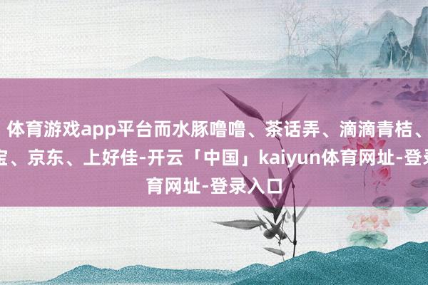 体育游戏app平台而水豚噜噜、茶话弄、滴滴青桔、增多宝、京东、上好佳-开云「中国」kaiyun体育网址-登录入口